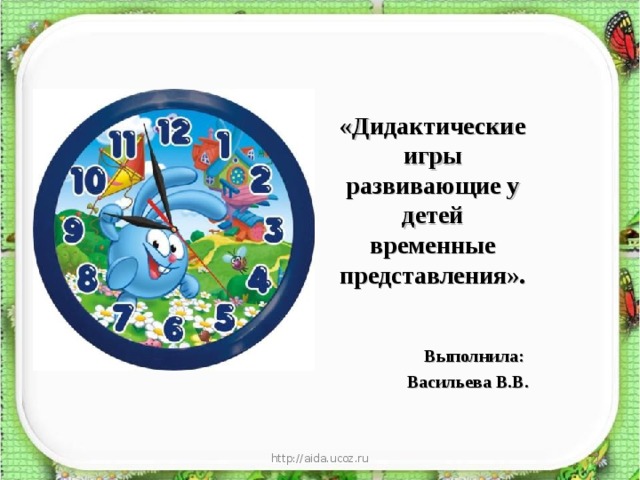 «Дидактические игры развивающие у детей временные представления».   Выполнила: Васильева В.В. http://aida.ucoz.ru