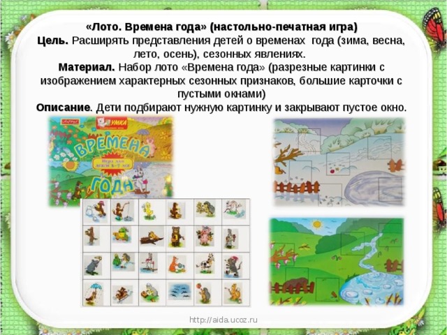 «Лото. Времена года» (настольно-печатная игра)  Цель.  Расширять представления детей о временах  года (зима, весна, лето, осень), сезонных явлениях.  Материал.  Набор лото «Времена года» (разрезные картинки с изображением характерных сезонных признаков, большие карточки с пустыми окнами)  Описание . Дети подбирают нужную картинку и закрывают пустое окно.   http://aida.ucoz.ru