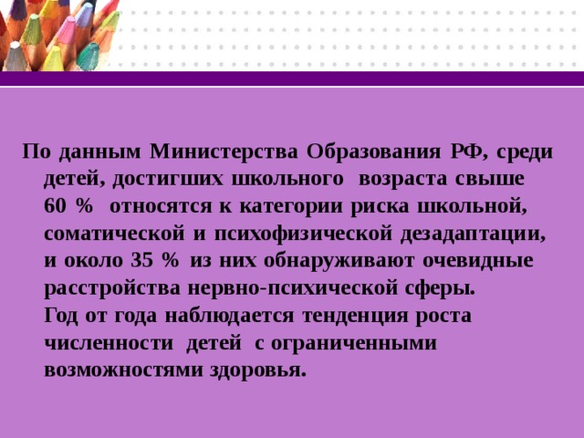 По данным Министерства Образования РФ, среди детей, достигших школьного возраста свыше 60 % относятся к категории риска школьной, соматической и психофизической дезадаптации, и около 35 % из них обнаруживают очевидные расстройства нервно-психической сферы. Год от года наблюдается тенденция роста численности детей с ограниченными возможностями здоровья.