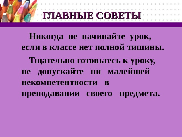 ГЛАВНЫЕ СОВЕТЫ Никогда не начинайте урок, если в классе нет полной тишины.  Тщательно готовьтесь к уроку, не допускайте ни малейшей  некомпетентности в  преподавании своего  предмета.