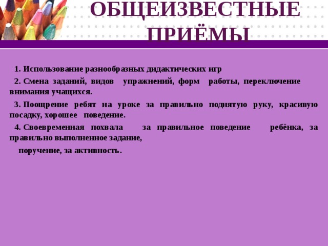 ОБЩЕИЗВЕСТНЫЕ  ПРИЁМЫ Использование разнообразных дидактических игр Смена заданий, видов  упражнений, форм  работы, переключение  внимания учащихся. Поощрение ребят на уроке за правильно поднятую руку, красивую посадку, хорошее поведение. Своевременная похвала за правильное поведение ребёнка, за правильно выполненное задание, поручение, за активность.