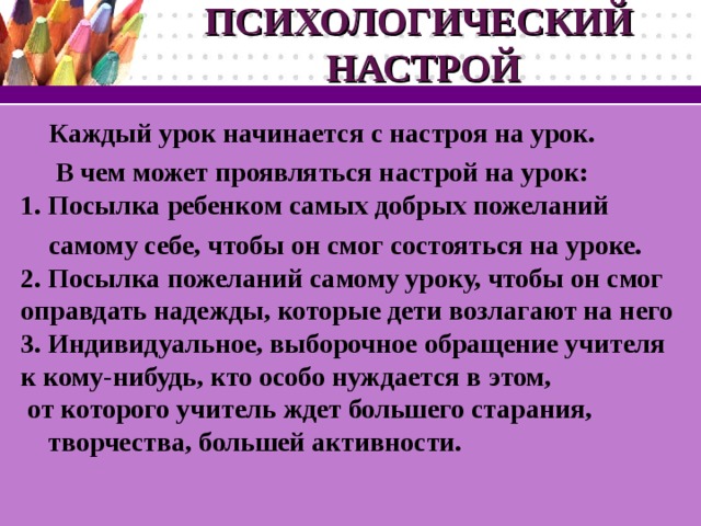 ПСИХОЛОГИЧЕСКИЙ  НАСТРОЙ Каждый урок начинается с настроя на урок.  В чем может проявляться настрой на урок:  1. Посылка ребенком самых добрых пожеланий самому себе, чтобы он смог состояться на уроке.  2. Посылка пожеланий самому уроку, чтобы он смог оправдать надежды, которые дети возлагают на него  3. Индивидуальное, выборочное обращение учителя к кому-нибудь, кто особо нуждается в этом, от которого учитель ждет большего старания, творчества, большей активности.