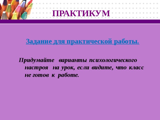 ПРАКТИКУМ  Задание для практической работы.  Придумайте варианты психологического настроя на урок, если видите, что класс не готов к работе.