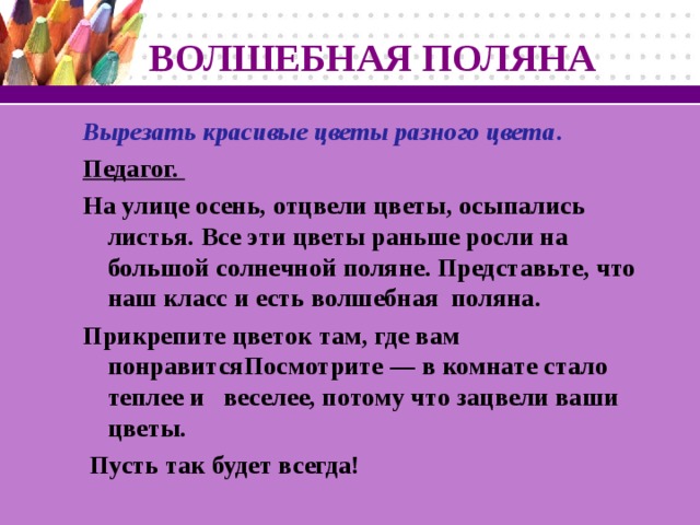 ВОЛШЕБНАЯ ПОЛЯНА Вырезать красивые цветы разного цвета . Педагог. На улице осень, отцвели цветы, осыпались листья. Все эти цветы раньше росли на большой солнечной поляне. Представьте, что наш класс и есть волшебная поляна. Прикрепите цветок там, где вам понравитсяПосмотрите — в комнате стало теплее и веселее, потому что зацвели ваши цветы.  Пусть так будет всегда!