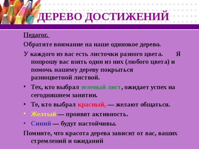 ДЕРЕВО ДОСТИЖЕНИЙ  Педагог. Обратите внимание на наше одинокое дерево. У каждого из вас есть листочки разного цвета. Я попрошу вас взять один из них (любого цвета) и помочь нашему дереву покрыться разноцветной листвой. Тех, кто выбрал зеленый лист , ожидает успех на сегодняшнем занятии. Те, кто выбрал красный, — желают общаться. Желтый — проявят активность. Синий — будут настойчивы. Помните, что красота дерева зависит от вас, ваших стремлений и ожиданий