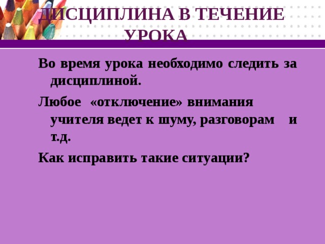 ДИСЦИПЛИНА В ТЕЧЕНИЕ  УРОКА Во время урока необходимо следить за дисциплиной. Любое «отключение» внимания учителя ведет к шуму, разговорам и т.д. Как исправить такие ситуации?