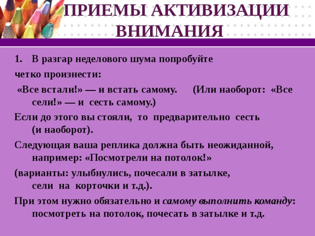 ПРИЕМЫ АКТИВИЗАЦИИ  ВНИМАНИЯ В разгар неделового шума попробуйте четко произнести:  «Все встали!» — и встать самому. (Или наоборот: «Все сели!» — и сесть самому.) Если до этого вы стояли, то предварительно сесть (и наоборот). Следующая ваша реплика должна быть неожиданной, например: «Посмотрели на потолок!» (варианты: улыбнулись, почесали в затылке, сели на корточки и т.д.). При этом нужно обязательно и самому выполнить команду : посмотреть на потолок, почесать в затылке и т.д.