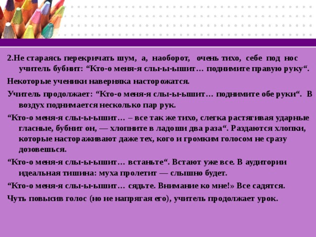 2.Не стараясь перекричать шум, а, наоборот, очень тихо, себе под нос учитель бубнит: “Кто-о меня-я слы-ы-ышит… поднимите правую руку“. Некоторые ученики наверняка насторожатся. Учитель продолжает: “Кто-о меня-я слы-ы-ышит… поднимите обе руки“. В воздух поднимается несколько пар рук. “ Кто-о меня-я слы-ы-ышит… – все так же тихо, слегка растягивая ударные гласные, бубнит он, — хлопните в ладоши два раза“. Раздаются хлопки, которые настораживают даже тех, кого и громким голосом не сразу дозовешься. “ Кто-о меня-я слы-ы-ышит… встаньте“. Встают уже все. В аудитории идеальная тишина: муха пролетит — слышно будет. “ Кто-о меня-я слы-ы-ышит… сядьте. Внимание ко мне!» Все садятся. Чуть повысив голос (но не напрягая его), учитель продолжает урок.