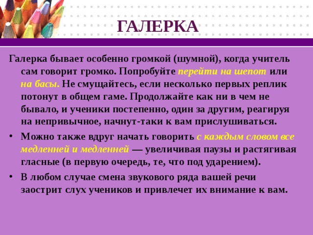 ГАЛЕРКА Галерка бывает особенно громкой (шумной), когда учитель сам говорит громко. Попробуйте перейти на шепот  или на басы . Не смущайтесь, если несколько первых реплик потонут в общем гаме. Продолжайте как ни в чем не бывало, и ученики постепенно, один за другим, реагируя на непривычное, начнут-таки к вам прислушиваться.