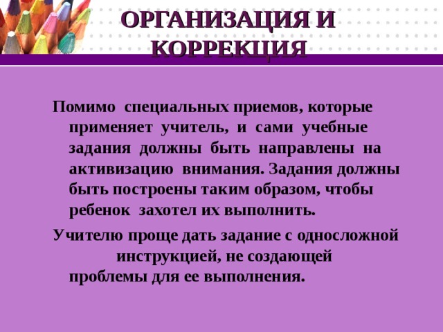 ОРГАНИЗАЦИЯ И  КОРРЕКЦИЯ  Помимо специальных приемов, которые применяет учитель, и сами учебные задания должны быть направлены на активизацию внимания. Задания должны быть построены таким образом, чтобы ребенок захотел их выполнить. Учителю проще дать задание с односложной инструкцией, не создающей проблемы для ее выполнения.