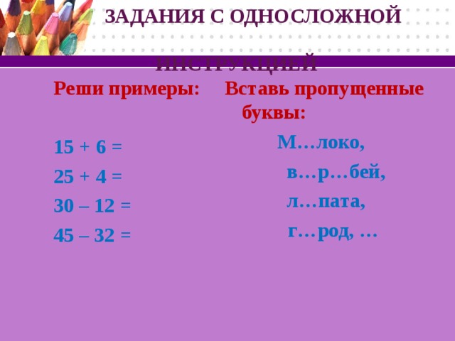 ЗАДАНИЯ С ОДНОСЛОЖНОЙ  ИНСТРУКЦИЕЙ Реши примеры:  Вставь пропущенные буквы: 15 + 6 = 25 + 4 = 30 – 12 = 45 – 32 =  М…локо,  в…р…бей, л…пата,  г…род, …