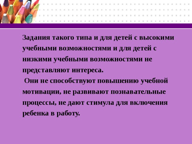 Задания такого типа и для детей с высокими учебными возможностями и для детей с низкими учебными возможностями не представляют интереса.  Они не способствуют повышению учебной мотивации, не развивают познавательные процессы, не дают стимула для включения ребенка в работу.