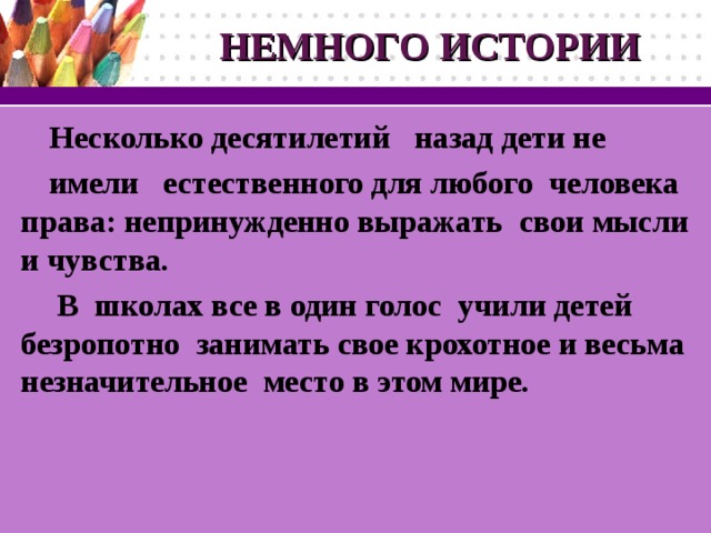 НЕМНОГО ИСТОРИИ Несколько десятилетий  назад дети не имели  естественного для любого  человека права : непринужденно выражать  свои мысли и чувства .  В школах все в один голос  учили детей безропотно  занимать свое крохотное и весьма незначительное  место в этом мире.