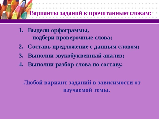 Варианты заданий к прочитанным словам: Выдели орфограммы, подбери проверочные слова; Составь предложение с данным словом; Выполни звукобуквенный анализ; Выполни разбор слова по составу. Любой вариант заданий в зависимости от изучаемой темы.