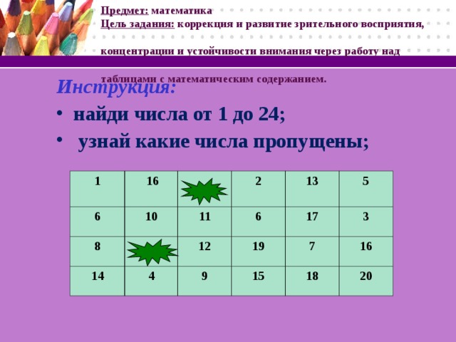 Предмет: математика   Цель задания: коррекция и развитие зрительного восприятия,  концентрации и устойчивости внимания через работу над  таблицами с математическим содержанием. Инструкция: найди числа от 1 до 24;  узнай какие числа пропущены;  1  6  16 8 10 14 11 2 6 13 12 4 17 19 9 5 7 15 3 16 18 20