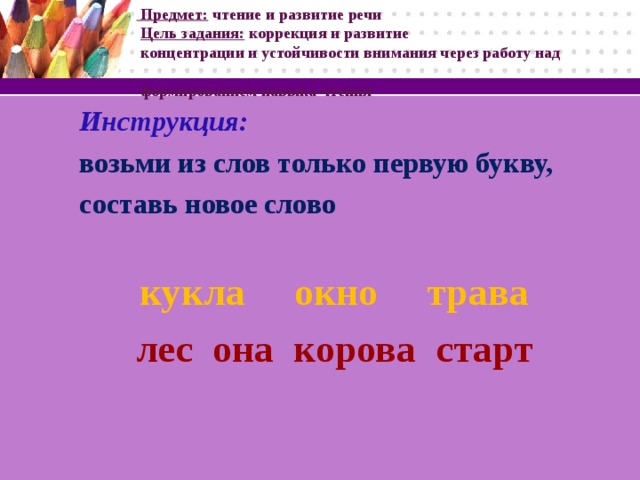 Предмет: чтение и развитие речи   Цель задания: коррекция и развитие  концентрации и устойчивости внимания через работу над  формированием навыка чтения Инструкция: возьми из слов только первую букву, составь новое слово  кукла окно трава лес она корова старт