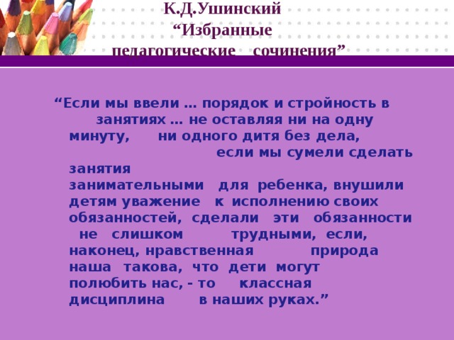 К.Д.Ушинский  “Избранные  педагогические сочинения”  “ Если мы ввели  … порядок и стройность в  занятиях  … не оставляя ни на одну минуту,  ни одного дитя без дела, если мы сумели сделать занятия занимательными для  ребенка, внушили детям уважение к  исполнению своих обязанностей, сделали эти обязанности не слишком трудными,  если, наконец, нравственная природа наша  такова, что дети могут полюбить нас,  - то  классная  дисциплина в наших руках.”