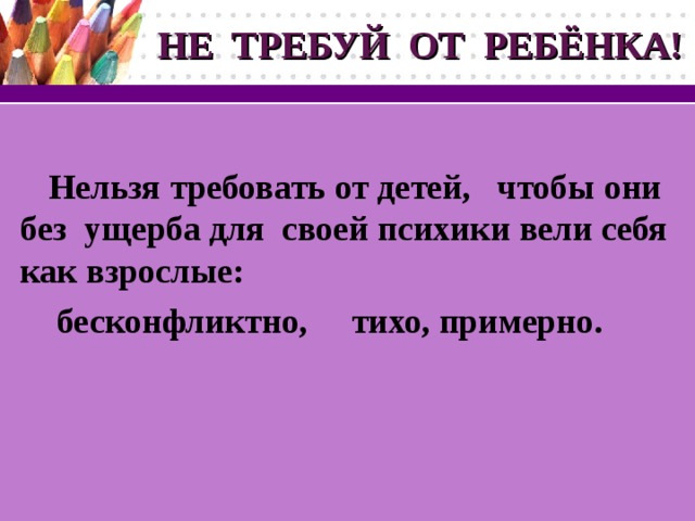 НЕ ТРЕБУЙ ОТ РЕБЁНКА!  Нельзя требовать от детей, чтобы они без ущерба для своей психики вели себя как взрослые:  бесконфликтно, тихо, примерно.