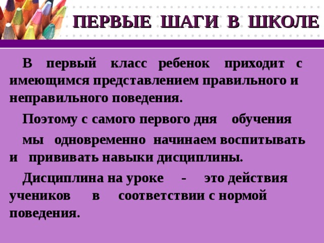 ПЕРВЫЕ ШАГИ В ШКОЛЕ В первый класс ребенок приходит с имеющимся представлением правильного и неправильного поведения. Поэтому с самого первого дня обучения мы одновременно  начинаем воспитывать и прививать навыки дисциплины. Дисциплина на уроке - это действия учеников в соответствии с нормой поведения.