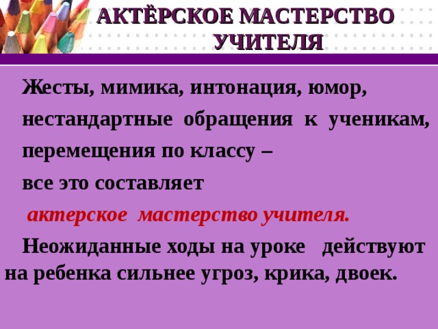 АКТЁРСКОЕ МАСТЕРСТВО УЧИТЕЛЯ Жесты, мимика, интонация, юмор,  нестандартные обращения к ученикам, перемещения по классу – все это составляет  актерское  мастерство учителя. Неожиданные ходы на уроке  действуют на ребенка сильнее угроз, крика, двоек.