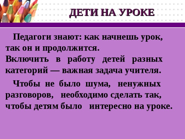 ДЕТИ НА УРОКЕ Педагоги знают: как начнешь урок, так он и продолжится. Включить в работу детей разных категорий — важная задача учителя. Чтобы не было шума, ненужных разговоров,  необходимо сделать так,  чтобы детям было  интересно на уроке.