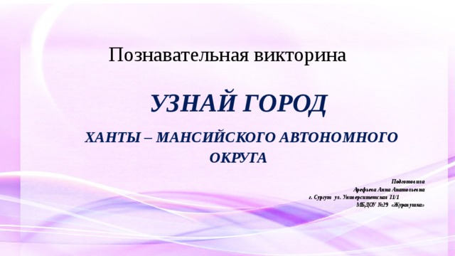 Познавательная викторина УЗНАЙ ГОРОД  ХАНТЫ – мансийского автономного округа Подготовила Арефьева Анна Анатольевна г. Сургут ул. Университетская 31/1  МБДОУ №29 «Журавушка»    