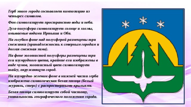 Герб этого города составляет композицию из четырех символов. Фон символизирует пространство воды и неба. Дуга-полусфера символизирует солнце и холмы, омываемые водами Иртыша и Оби. На голубом фоне над полусферой размещены три снежинки (принадлежность к северным городам и долгая снежная зима). На фоне золотистой полусферы размещены три ели изумрудного цвета, крайние ели изображены в виде чумов, золотистый цвет символизирует тайгу, окружающую город. На изумрудно-зеленом фоне в нижней части герба изображена символическая белая птица (белый журавль, стерх) с распростертыми крыльями. Белая птица символизирует собой чистоту, уникальность географического положения города.