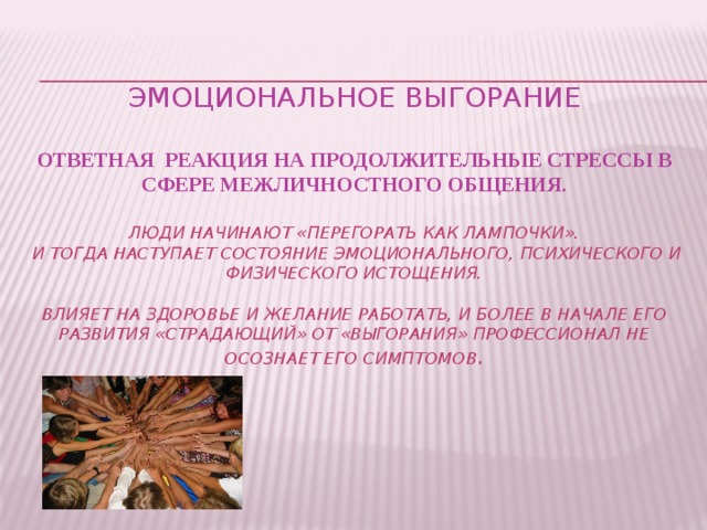 Эмоциональное выгорание   Ответная реакция на продолжительные стрессы в сфере межличностного общения.    Люди начинают «перегорать как лампочки».  И тогда наступает состояние эмоционального, психического и физического истощения.   влияет на здоровье и желание работать, и более в начале его развития «Страдающий» от «выгорания» профессионал не осознает его симптомов .