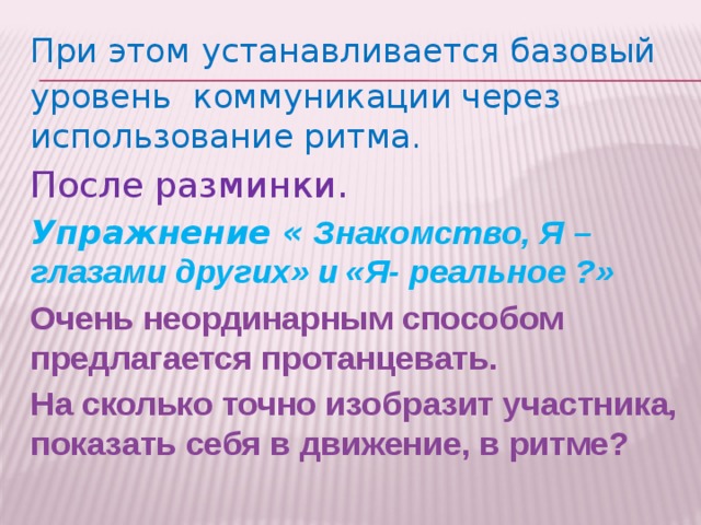 При этом у станавливается базовый уровень коммуникации через использование ритма. После разминки. Упражнение « Знакомство, Я – глазами других» и «Я- реальное ?» Очень неординарным способом предлагается протанцевать. На сколько точно изобразит участника, показать себя в движение, в ритме?