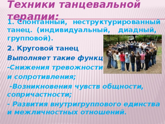 Техники танцевальной терапии:   1. Спонтанный, неструктурированный танец. (индивидуальный, диадный, групповой). 2.  Круговой танец Выполняет такие функции: -Снижения тревожности и сопротивления;  -Возникновения чувств общности, сопричастности; - Развития внутригруппового единства и межличностных отношений.