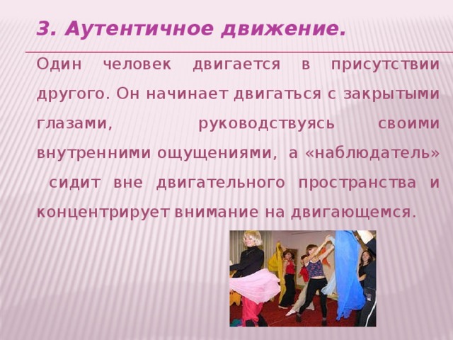 3. Аутентичное движение. Один человек двигается в присутствии другого. Он начинает двигаться с закрытыми глазами, руководствуясь своими внутренними ощущениями, а «наблюдатель» сидит вне двигательного пространства и концентрирует внимание на двигающемся.