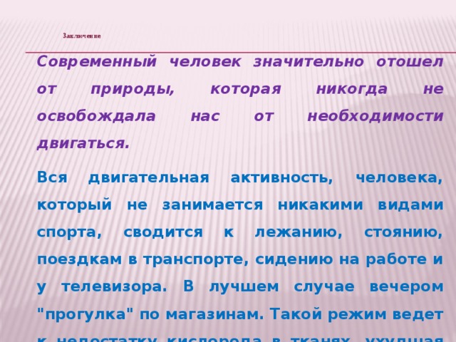 Заключение      Современный человек значительно отошел от природы, которая никогда не освобождала нас от необходимости двигаться. Вся двигательная активность, человека, который не занимается никакими видами спорта, сводится к лежанию, стоянию, поездкам в транспорте, сидению на работе и у телевизора. В лучшем случае вечером 