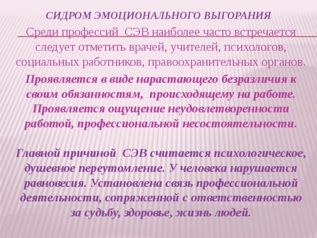 СИДРОМ ЭМОЦИОНАЛЬНОГО ВЫГОРАНИЯ Среди профессий СЭВ наиболее часто встречается следует отметить врачей, учителей, психологов, социальных работников, правоохранительных органов. Проявляется в виде нарастающего безразличия к своим обязанностям, происходящему на работе. Проявляется ощущение неудовлетворенности работой, профессиональной несостоятельности.   Главной причиной СЭВ считается психологическое, душевное переутомление. У человека нарушается равновесия. Установлена связь профессиональной деятельности, сопряженной с ответственностью за судьбу, здоровье, жизнь людей.