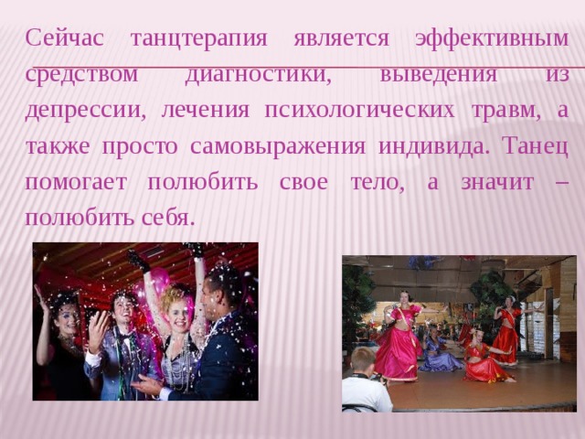 Сейчас танцтерапия является эффективным средством диагностики, выведения из депрессии, лечения психологических травм, а также просто самовыражения индивида. Танец помогает полюбить свое тело, а значит – полюбить себя.