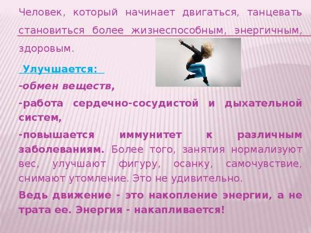 Человек, который начинает двигаться, танцевать становиться более жизнеспособным, энергичным, здоровым.  Улучшается: -обмен веществ, -работа сердечно-сосудистой и дыхательной систем, -повышается иммунитет к различным заболеваниям. Более того, занятия нормализуют вес, улучшают фигуру, осанку, самочувствие, снимают утомление. Это не удивительно. Ведь движение - это накопление энергии, а не трата ее. Энергия - накапливается!