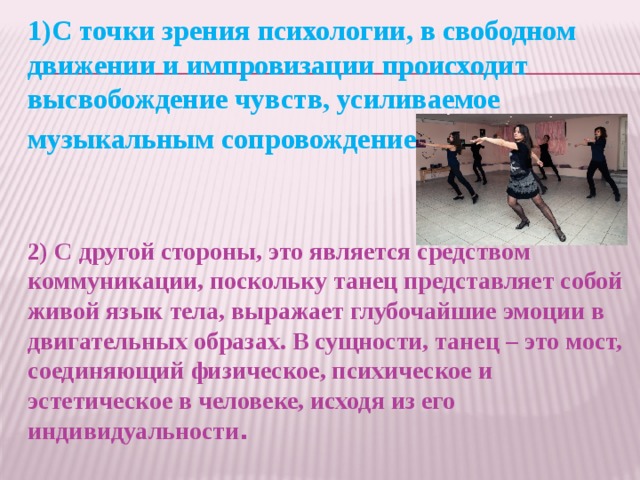 1)С точки зрения психологии, в свободном движении и импровизации происходит высвобождение чувств, усиливаемое музыкальным сопровождением.  2) С другой стороны, это является средством коммуникации, поскольку танец представляет собой живой язык тела, выражает глубочайшие эмоции в двигательных образах. В сущности, танец – это мост, соединяющий физическое, психическое и эстетическое в человеке, исходя из его индивидуальности .