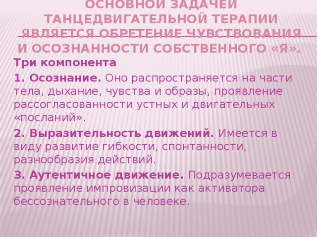 Основной задачей танцедвигательной терапии является обретение чувствования и осознанности собственного «Я». Три компонента 1. Осознание. Оно распространяется на части тела, дыхание, чувства и образы, проявление рассогласованности устных и двигательных «посланий». 2. Выразительность движений. Имеется в виду развитие гибкости, спонтанности, разнообразия действий. 3. Аутентичное движение. Подразумевается проявление импровизации как активатора бессознательного в человеке.