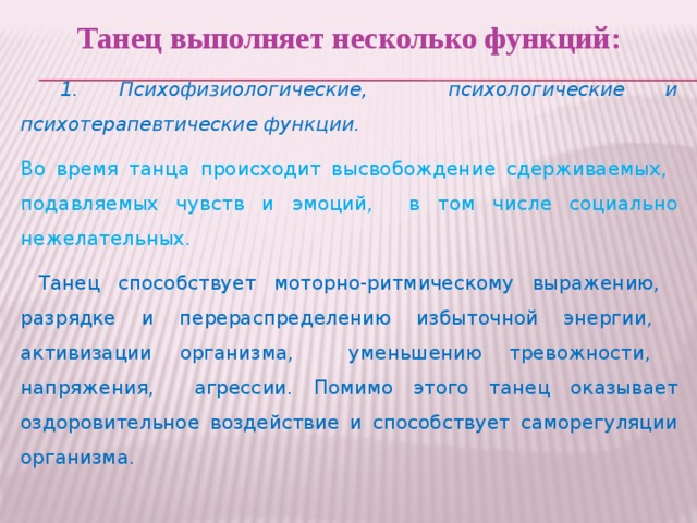 Танец выполняет несколько функций:  1. Психофизиологические, психологические и психотерапевтические функции. Во время танца происходит высвобождение сдерживаемых, подавляемых чувств и эмоций, в том числе социально нежелательных.  Танец способствует моторно-ритмическому выражению, разрядке и перераспределению избыточной энергии, активизации организма, уменьшению тревожности, напряжения, агрессии. Помимо этого танец оказывает оздоровительное воздействие и способствует саморегуляции организма.