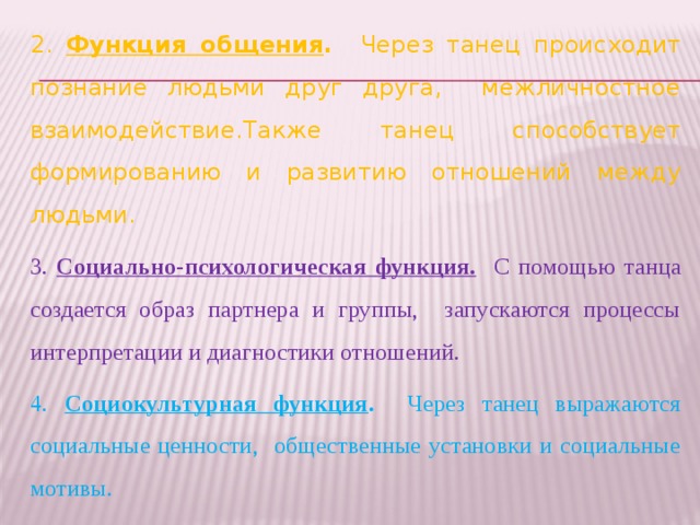 2. Функция общения . Через танец происходит познание людьми друг друга, межличностное взаимодействие.Также танец способствует формированию и развитию отношений между людьми. 3. Социально-психологическая функция.  С помощью танца создается образ партнера и группы, запускаются процессы интерпретации и диагностики отношений. 4. Социокультурная функция . Через танец выражаются социальные ценности, общественные установки и социальные мотивы.