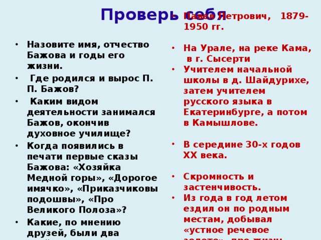 Проверь себя Назовите имя, отчество Бажова и годы его жизни.  Где родился и вырос П. П. Бажов?   Каким видом деятельности занимался Бажов, окончив духовное училище?  Когда появились в печати первые сказы Бажова: «Хозяйка Медной горы», «Дорогое имячко», «Приказчиковы подошвы», «Про Великого Полоза»?  Какие, по мнению друзей, были два злейших врага у П.П. Бажова? Где, в основном, брал Бажов сюжеты для сказов? Павел Петрович, 1879-1950 гг.  На Урале, на реке Кама, в г. Сысерти Учителем начальной школы в д. Шайдурихе, затем учителем русского языка в Екатеринбурге, а потом в Камышлове.  В середине 30-х годов XX века.