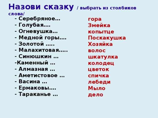 Назови сказку / выбрать из столбиков слова/ - Серебряное…  - Голубая….  - Огневушка…  - Медной горы….  - Золотой …..  - Малахитовая….. - Синюшкин … -Каменный … - Алмазная … - Аметистовое … - Васина … - Ермаковы…. - Тараканье … гора Змейка копытце Поскакушка Хозяйка волос шкатулка колодец цветок спичка лебеди Мыло дело