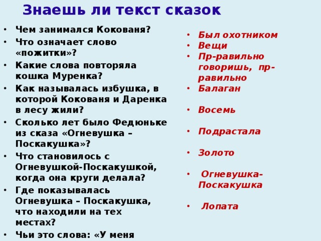 Знаешь ли текст сказок Чем занимался Кокованя?  Что означает слово «пожитки»?  Какие слова повторяла кошка Муренка?  Как называлась избушка, в которой Кокованя и Даренка в лесу жили?  Сколько лет было Федюньке из сказа «Огневушка – Поскакушка»?  Что становилось с Огневушкой-Поскакушкой, когда она круги делала?  Где показывалась Огневушка – Поскакушка, что находили на тех местах?  Чьи это слова: «У меня тепло!  У меня светло!  Красно летичко!»   Какой предмет помог Федюньке из леса выйти?  Был охотником Вещи Пр-равильно говоришь, пр-равильно Балаган  Восемь  Подрастала  Золото    Огневушка-Поскакушка