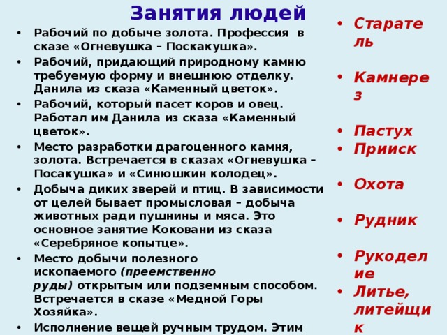 Занятия людей Рабочий по добыче золота. Профессия  в сказе «Огневушка – Поскакушка». Рабочий, придающий природному камню требуемую форму и внешнюю отделку. Данила из сказа «Каменный цветок». Рабочий, который пасет коров и овец. Работал им Данила из сказа «Каменный цветок». Место разработки драгоценного камня, золота. Встречается в сказах «Огневушка – Посакушка» и «Синюшкин колодец». Добыча диких зверей и птиц. В зависимости от целей бывает промысловая – добыча животных ради пушнины и мяса. Это основное занятие Коковани из сказа «Серебряное копытце». Место добычи полезного ископаемого  (преемственно руды)  открытым или подземным способом. Встречается в сказе «Медной Горы Хозяйка». Исполнение вещей ручным трудом. Этим любила заниматься Танюшка из сказа «Малахитовая шкатулка».    Изготовление чего-либо из расплавленного вещества. В те времена в основном изготавливали металлические изделия из чугуна.   Старатель  Камнерез   Пастух Прииск  Охота  Рудник