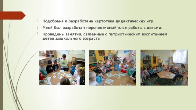 Подобрана и разработана картотека дидактических игр.  Мной был разработан перспективный план работы с детьми. Проведены занятия, связанные с патриотическим воспитанием детей дошкольного возраста