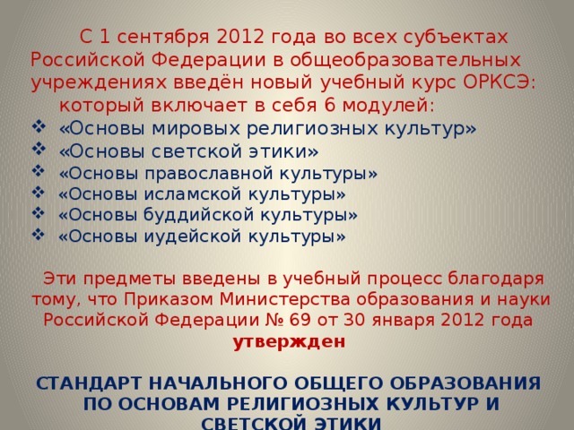 С 1 сентября 2012 года во всех субъектах Российской Федерации в общеобразовательных учреждениях введён новый учебный курс ОРКСЭ:  который включает в себя 6 модулей:  «Основы мировых религиозных культур»  «Основы светской этики»  «Основы православной культуры»  «Основы исламской культуры»  «Основы буддийской культуры»  «Основы иудейской культуры»  Эти предметы введены в учебный процесс благодаря тому, что Приказом Министерства образования и науки Российской Федерации № 69 от 30 января 2012 года утвержден  СТАНДАРТ НАЧАЛЬНОГО ОБЩЕГО ОБРАЗОВАНИЯ  ПО ОСНОВАМ РЕЛИГИОЗНЫХ КУЛЬТУР И СВЕТСКОЙ ЭТИКИ