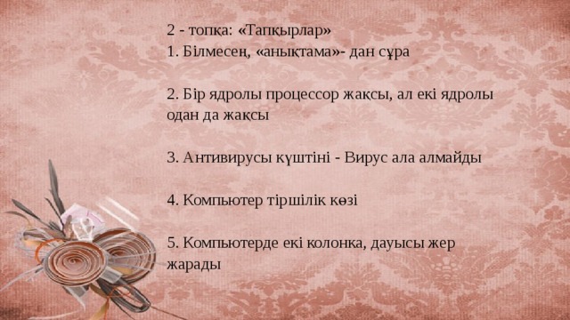 2 - топқа: «Тапқырлар»  1. Білмесең, «анықтама»- дан сұра   2. Бір ядролы процессор жақсы, ал екі ядролы одан да жақсы   3. Антивирусы күштіні - Вирус ала алмайды   4. Компьютер тіршілік көзі   5. Компьютерде екі колонка, дауысы жер жарады