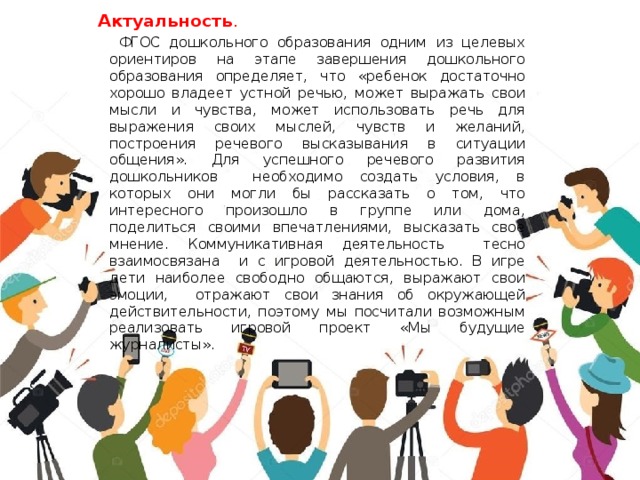 Актуальность .    ФГОС дошкольного образования одним из целевых ориентиров на этапе завершения дошкольного образования определяет, что «ребенок достаточно хорошо владеет устной речью, может выражать свои мысли и чувства, может использовать речь для выражения своих мыслей, чувств и желаний, построения речевого высказывания в ситуации общения». Для успешного речевого развития дошкольников необходимо создать условия, в которых они могли бы рассказать о том, что интересного произошло в группе или дома, поделиться своими впечатлениями, высказать свое мнение. Коммуникативная деятельность тесно взаимосвязана и с игровой деятельностью. В игре дети наиболее свободно общаются, выражают свои эмоции, отражают свои знания об окружающей действительности, поэтому мы посчитали возможным реализовать игровой проект «Мы будущие журналисты».