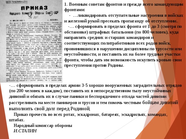 1. Военным советам фронтов и прежде всего командующим фронтами:      - …ликвидировать отступательные настроения в войсках и железной рукой пресекать пропаганду об отступлении..       -… сформировать в пределах фронта от 1 до 3 (смотря по обстановке) штрафных батальонов (по 800 человек), куда направлять средних и старших командиров и соответствующих политработников всех родов войск, провинившихся в нарушении дисциплины по трусости или неустойчивости, и поставить их на более трудные участки фронта, чтобы дать им возможность искупить кровью свои преступления против Родины.          -… сформировать в пределах армии 3-5 хорошо вооруженных заградительных отрядов (по 200 человек в каждом), поставить их в непосредственном тылу неустойчивых дивизий и обязать их в случае паники и беспорядочного отхода частей дивизии расстреливать на месте паникеров и трусов и тем помочь честным бойцам дивизий выполнить свой долг перед Родиной;         Приказ прочесть во всех ротах, эскадронах, батареях, эскадрильях, командах, штабах.      Народный комиссар обороны      И.СТАЛИН