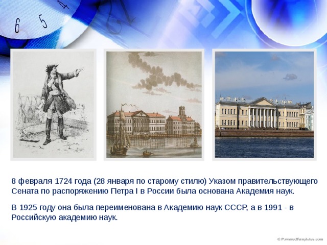 8 февраля 1724 года (28 января по старому стилю) Указом правительствующего Сената по распоряжению Петра I в России была основана Академия наук. В 1925 году она была переименована в Академию наук СССР, а в 1991 - в Российскую академию наук.