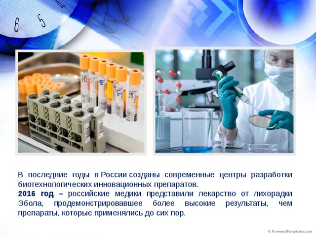 В последние годы в России созданы современные центры разработки биотехнологических инновационных препаратов. 2016 год – российские медики представили лекарство от лихорадки Эбола, продемонстрировавшее более высокие результаты, чем препараты, которые применялись до сих пор.